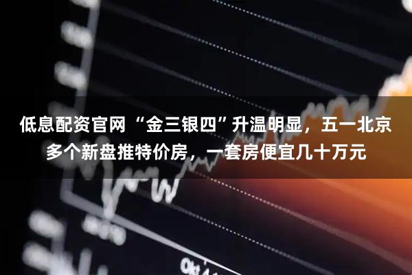 低息配资官网 “金三银四”升温明显，五一北京多个新盘推特价房，一套房便宜几十万元