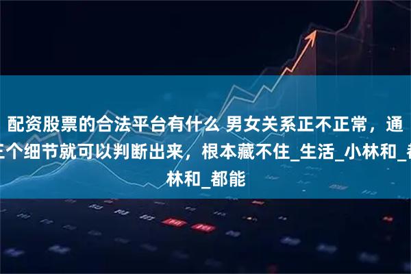 配资股票的合法平台有什么 男女关系正不正常，通过三个细节就可以判断出来，根本藏不住_生活_小林和_都能