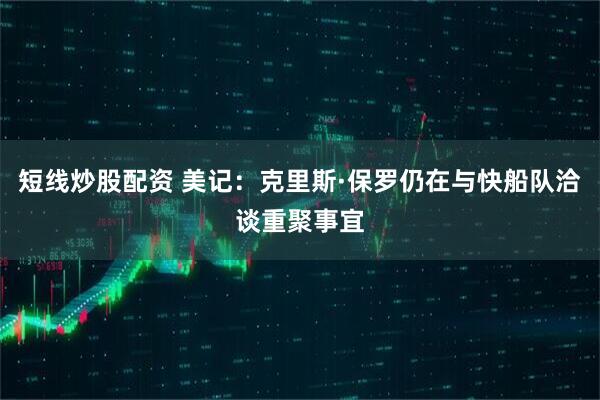 短线炒股配资 美记：克里斯·保罗仍在与快船队洽谈重聚事宜