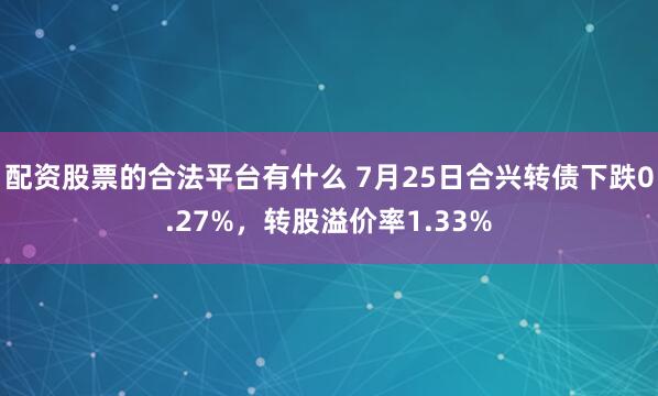配资股票的合法平台有什么 7月25日合兴转债下跌0.27%，转股溢价率1.33%